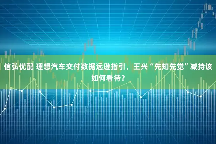 信弘优配 理想汽车交付数据远逊指引，王兴“先知先觉”减持该如何看待？