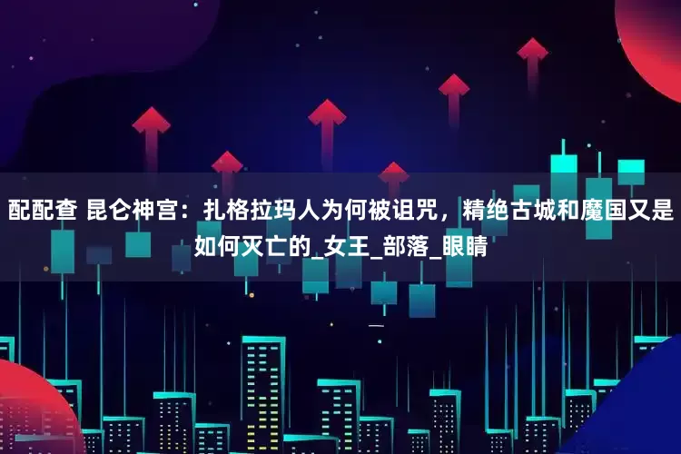 配配查 昆仑神宫：扎格拉玛人为何被诅咒，精绝古城和魔国又是如何灭亡的_女王_部落_眼睛