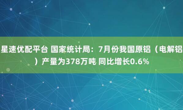 星速优配平台 国家统计局：7月份我国原铝（电解铝）产量为378万吨 同比增长0.6%