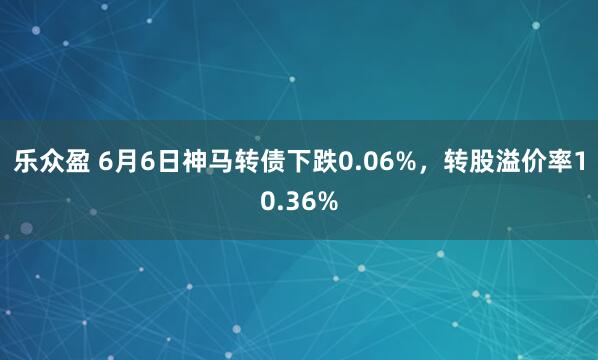 乐众盈 6月6日神马转债下跌0.06%，转股溢价率10.36%