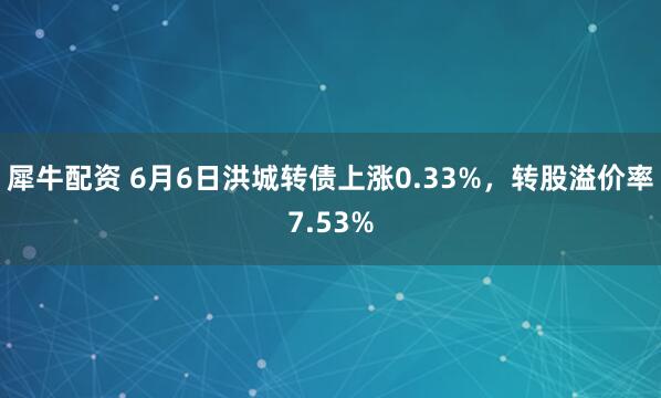 犀牛配资 6月6日洪城转债上涨0.33%，转股溢价率7.53%