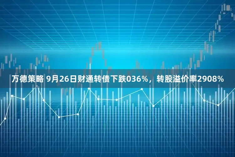 万德策略 9月26日财通转债下跌036%，转股溢价率2908%