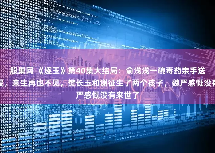 股巢网 《逐玉》第40集大结局：俞浅浅一碗毒药亲手送走了齐旻，来生再也不见，樊长玉和谢征生了两个孩子，魏严感慨没有来世了