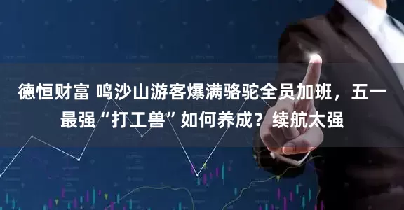 德恒财富 鸣沙山游客爆满骆驼全员加班，五一最强“打工兽”如何养成？续航太强