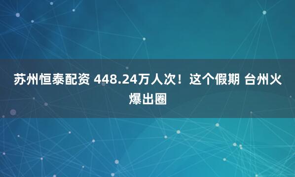 苏州恒泰配资 448.24万人次！这个假期 台州火爆出圈